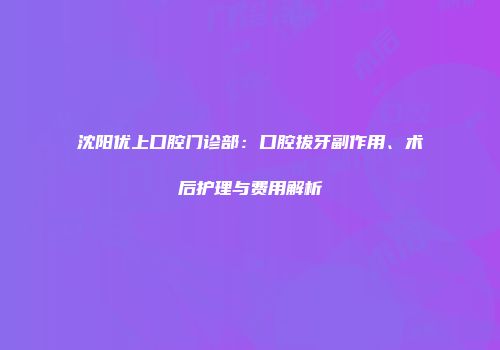 沈阳优上口腔门诊部：口腔拔牙副作用、术后护理与费用解析