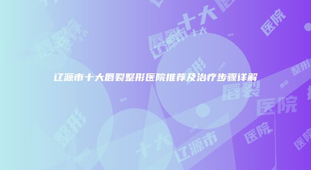 辽源市十大唇裂整形医院推荐及治疗步骤详解