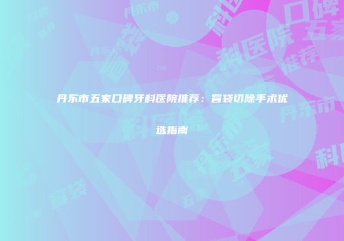 丹东市五家口碑牙科医院推荐：盲袋切除手术优选指南