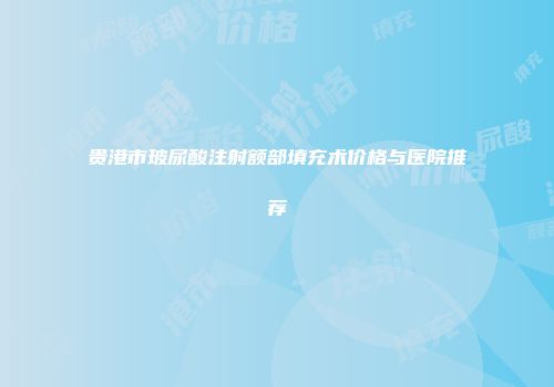 贵港市玻尿酸注射额部填充术价格与医院推荐