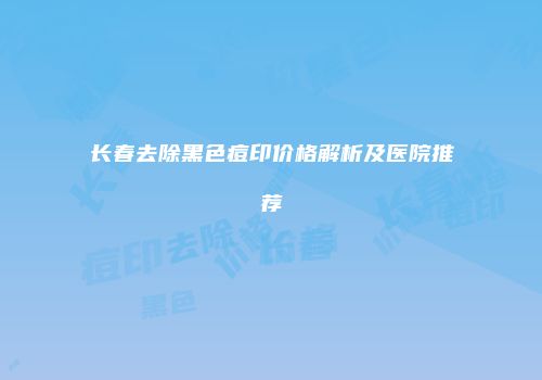 长春去除黑色痘印价格解析及医院推荐