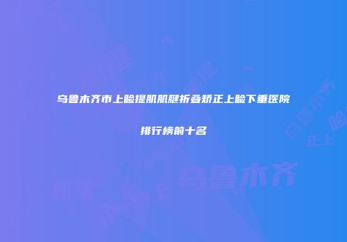 乌鲁木齐市上睑提肌肌腱折叠矫正上睑下垂医院排行榜前十名
