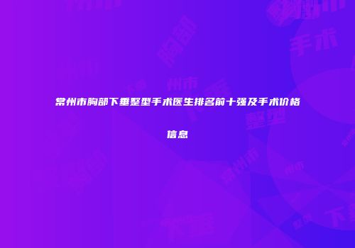 常州市胸部下垂整型手术医生排名前十强及手术价格信息