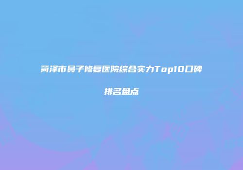 菏泽市鼻子修复医院综合实力Top10口碑排名盘点