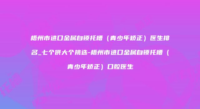 梧州市进口金属自锁托槽（青少年矫正）医生排名_七个供大个挑选-梧州市进口金属自锁托槽（青少年矫正）口腔医生