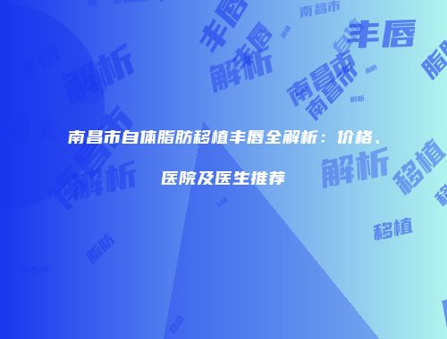南昌市自体脂肪移植丰唇全解析：价格、医院及医生推荐