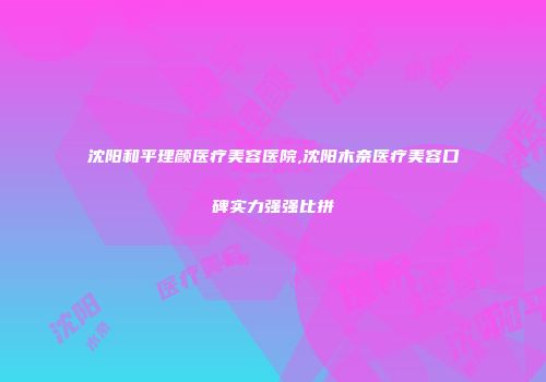 沈阳和平理颜医疗美容医院,沈阳木奈医疗美容口碑实力强强比拼