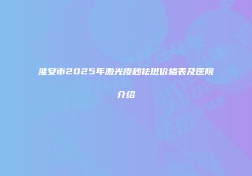 淮安市2025年激光皮秒祛斑价格表及医院介绍