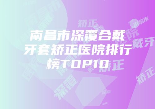 南昌市深覆合戴牙套矫正医院排行榜TOP10