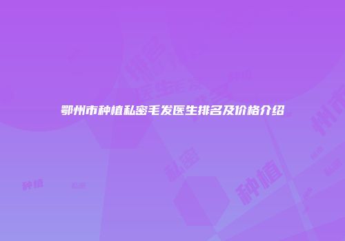鄂州市种植私密毛发医生排名及价格介绍