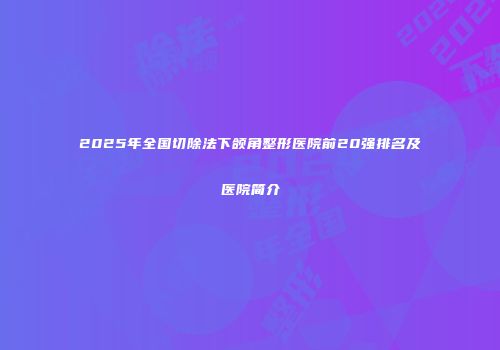 2025年全国切除法下颌角整形医院前20强排名及医院简介