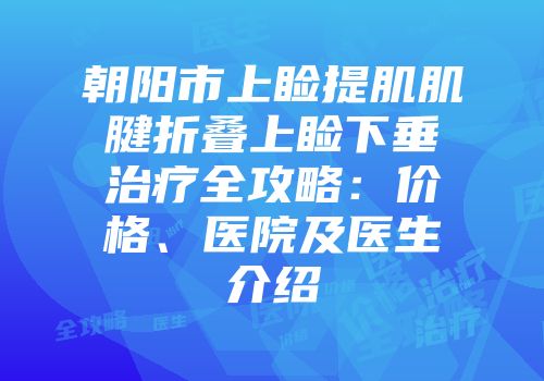 朝阳市上睑提肌肌腱折叠上睑下垂治疗全攻略：价格、医院及医生介绍
