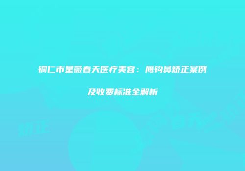 铜仁市星薇春天医疗美容：鹰钩鼻矫正案例及收费标准全解析