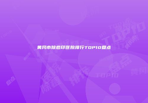 黄冈市除痘印医院排行TOP10盘点