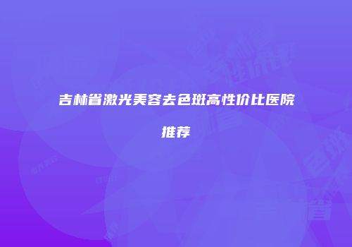 吉林省激光美容去色斑高性价比医院推荐