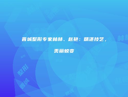 晋城整形专家林赫、赵艳：精湛技艺，美丽蜕变