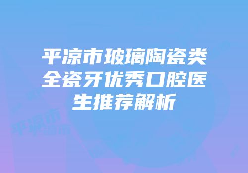 平凉市玻璃陶瓷类全瓷牙优秀口腔医生推荐解析
