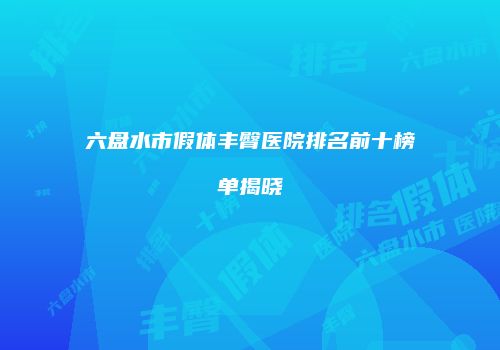 六盘水市假体丰臀医院排名前十榜单揭晓