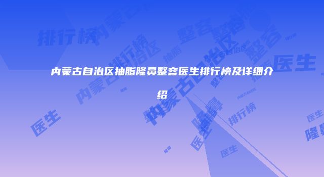 内蒙古自治区抽脂隆鼻整容医生排行榜及详细介绍