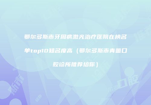 鄂尔多斯市牙周病激光治疗医院在榜名单top10知名度高（鄂尔多斯市青蕾口腔诊所推荐给你）