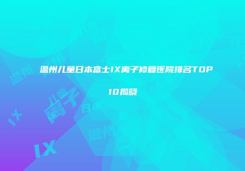 温州儿童日本富士IX离子修复医院排名TOP10揭晓