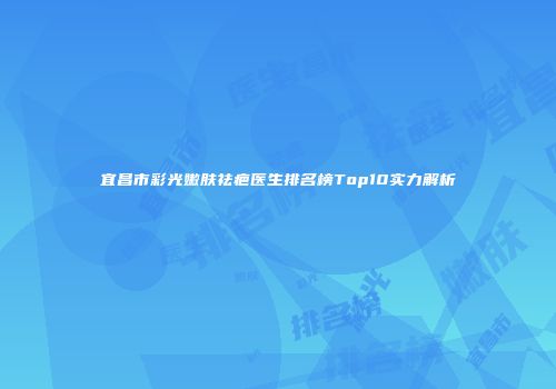 宜昌市彩光嫩肤祛疤医生排名榜Top10实力解析