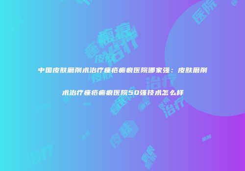 中国皮肤磨削术治疗痤疮瘢痕医院哪家强：皮肤磨削术治疗痤疮瘢痕医院50强技术怎么样