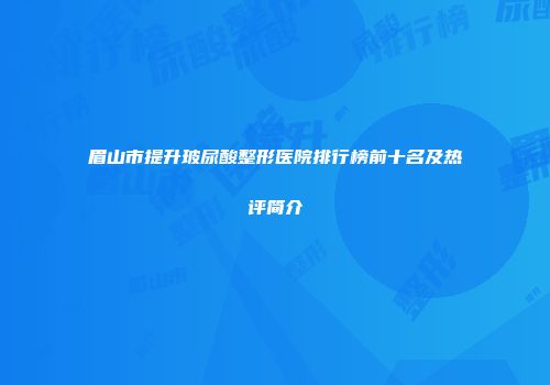 眉山市提升玻尿酸整形医院排行榜前十名及热评简介