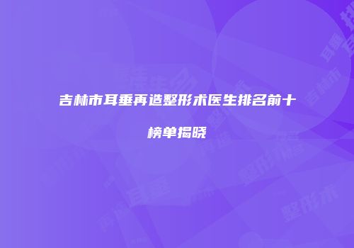 吉林市耳垂再造整形术医生排名前十榜单揭晓