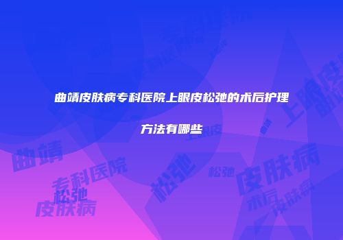 曲靖皮肤病专科医院上眼皮松弛的术后护理方法有哪些