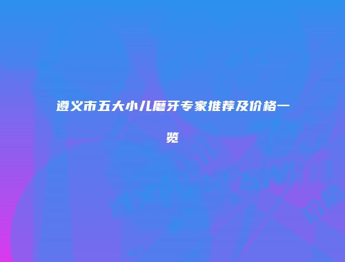 遵义市五大小儿磨牙专家推荐及价格一览