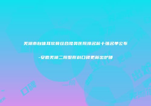 芜湖市自体耳软骨综合隆鼻医院排名前十强名单公布-安徽芜湖二院整形科口碑更新出炉喽