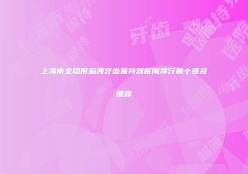 上海市全隐形超薄牙齿保持器医院排行前十强及推荐