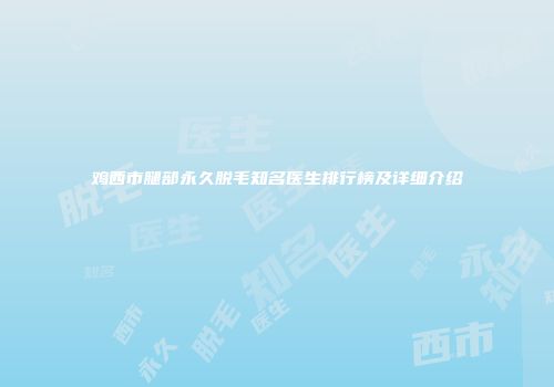 鸡西市腿部永久脱毛知名医生排行榜及详细介绍