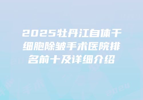 2025牡丹江自体干细胞除皱手术医院排名前十及详细介绍