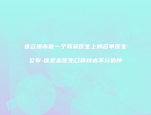 连云港市做一个耳朵医生上榜名单医生公布-徐宏志医生口碑技术不分伯仲