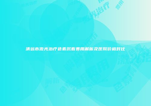 清远市激光治疗色素沉着费用解析及医院价格对比