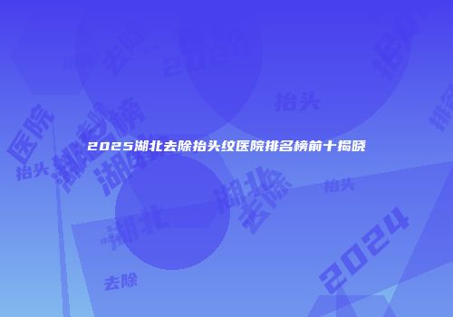 2025湖北去除抬头纹医院排名榜前十揭晓
