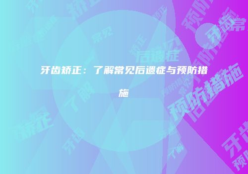 牙齿矫正：了解常见后遗症与预防措施