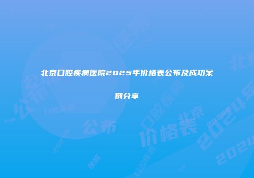 北京口腔疾病医院2025年价格表公布及成功案例分享