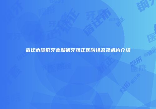 宿迁市隐形牙套和钢牙矫正医院排名及机构介绍