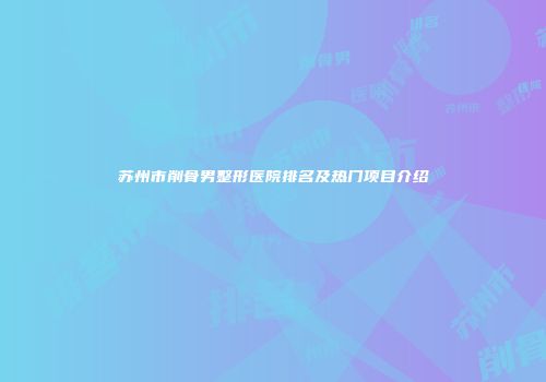 苏州市削骨男整形医院排名及热门项目介绍