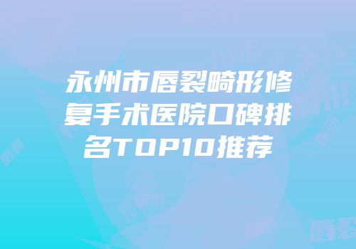 永州市唇裂畸形修复手术医院口碑排名TOP10推荐