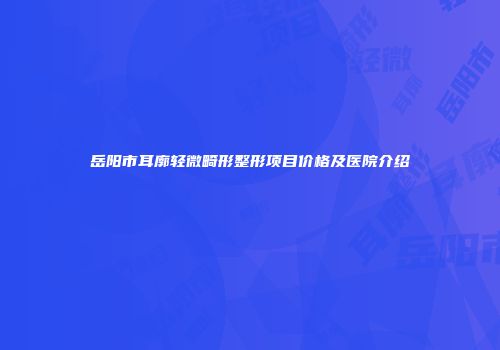 岳阳市耳廓轻微畸形整形项目价格及医院介绍