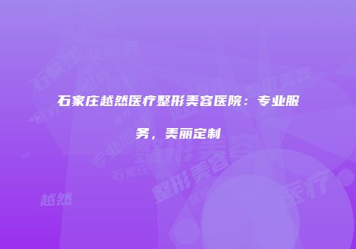 石家庄越然医疗整形美容医院：专业服务，美丽定制