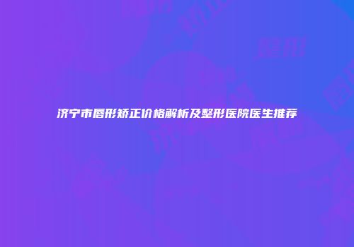济宁市唇形矫正价格解析及整形医院医生推荐