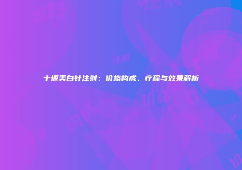十堰美白针注射：价格构成、疗程与效果解析