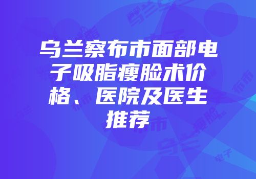 乌兰察布市面部电子吸脂瘦脸术价格、医院及医生推荐