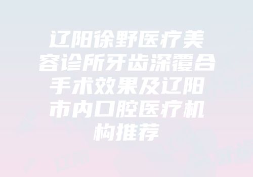 辽阳徐野医疗美容诊所牙齿深覆合手术效果及辽阳市内口腔医疗机构推荐