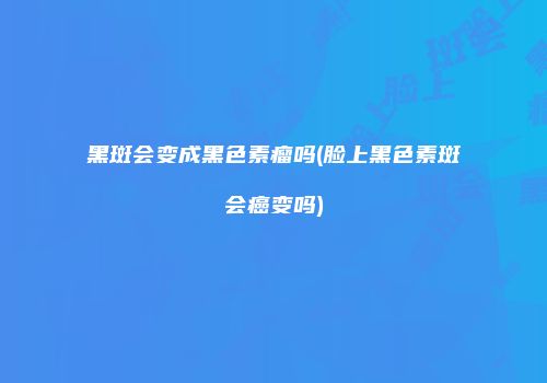 黑斑会变成黑色素瘤吗(脸上黑色素斑会癌变吗)